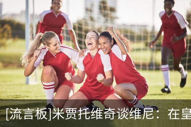 [流言板]米贾托维奇谈维尼：在皇马排姆巴佩后当第2胜过在别队当第1